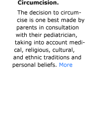 Circumcision. While there are potential medical benefits to circumcision, the data are not sufficient to recommend routine neonatal circumcision of all boys. The decision to circumcise is one best made by parents in consultation with their pediatrician, taking into account what is in the best interests of the child, including medical, religious, cultural, and ethnic traditions and personal beliefs.