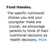 Tips for preventing Food Hassles. The specific nutritional choices you and your youngster make are crucial, Good nutrition is essential to good health and the American Academy of Pediatrics encourages parents to think of their nutritional decisions as health decisions.